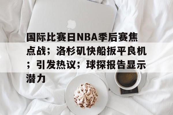 国际比赛日NBA季后赛焦点战；洛杉矶快船扳平良机；引发热议；球探报告显示潜力的简单介绍-金年会官网